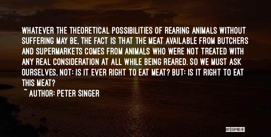 Peter Singer Quotes: Whatever The Theoretical Possibilities Of Rearing Animals Without Suffering May Be, The Fact Is That The Meat Available From Butchers