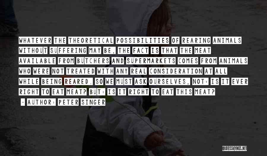 Peter Singer Quotes: Whatever The Theoretical Possibilities Of Rearing Animals Without Suffering May Be, The Fact Is That The Meat Available From Butchers