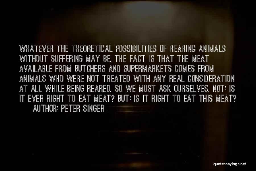 Peter Singer Quotes: Whatever The Theoretical Possibilities Of Rearing Animals Without Suffering May Be, The Fact Is That The Meat Available From Butchers