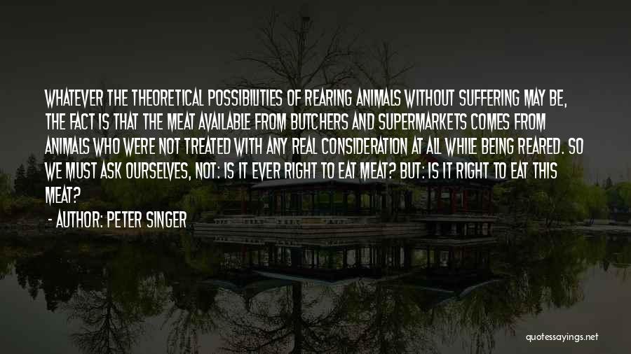 Peter Singer Quotes: Whatever The Theoretical Possibilities Of Rearing Animals Without Suffering May Be, The Fact Is That The Meat Available From Butchers