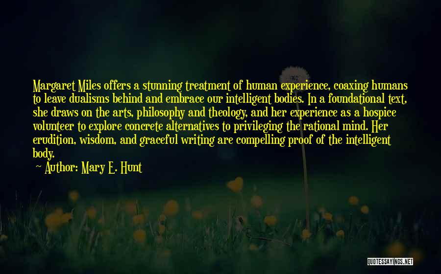 Mary E. Hunt Quotes: Margaret Miles Offers A Stunning Treatment Of Human Experience, Coaxing Humans To Leave Dualisms Behind And Embrace Our Intelligent Bodies.