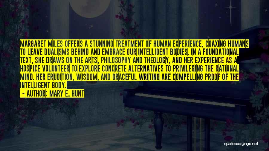 Mary E. Hunt Quotes: Margaret Miles Offers A Stunning Treatment Of Human Experience, Coaxing Humans To Leave Dualisms Behind And Embrace Our Intelligent Bodies.