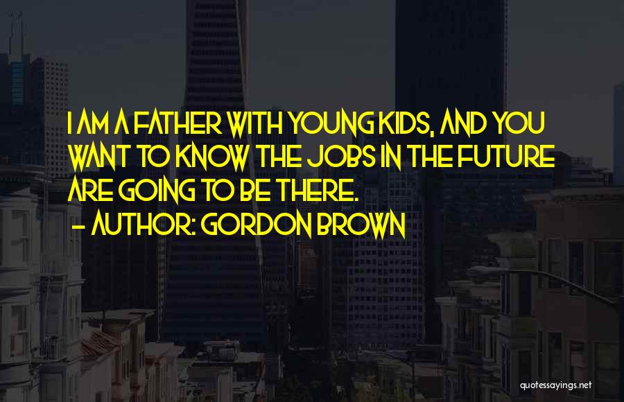 Gordon Brown Quotes: I Am A Father With Young Kids, And You Want To Know The Jobs In The Future Are Going To