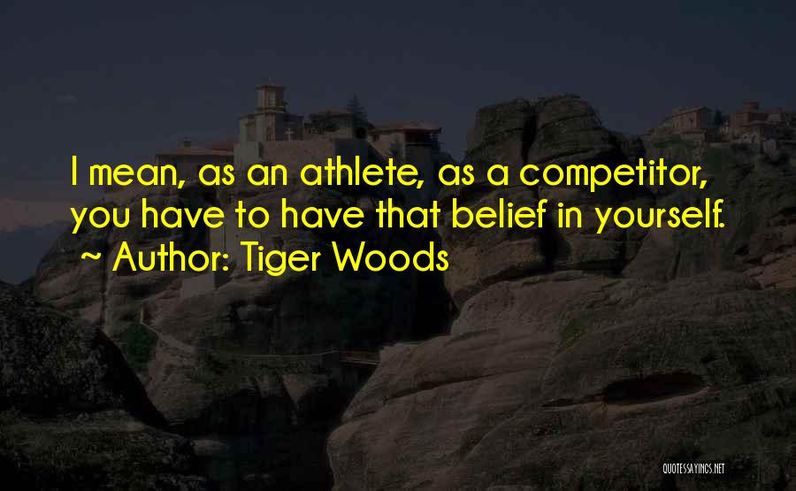 Tiger Woods Quotes: I Mean, As An Athlete, As A Competitor, You Have To Have That Belief In Yourself.