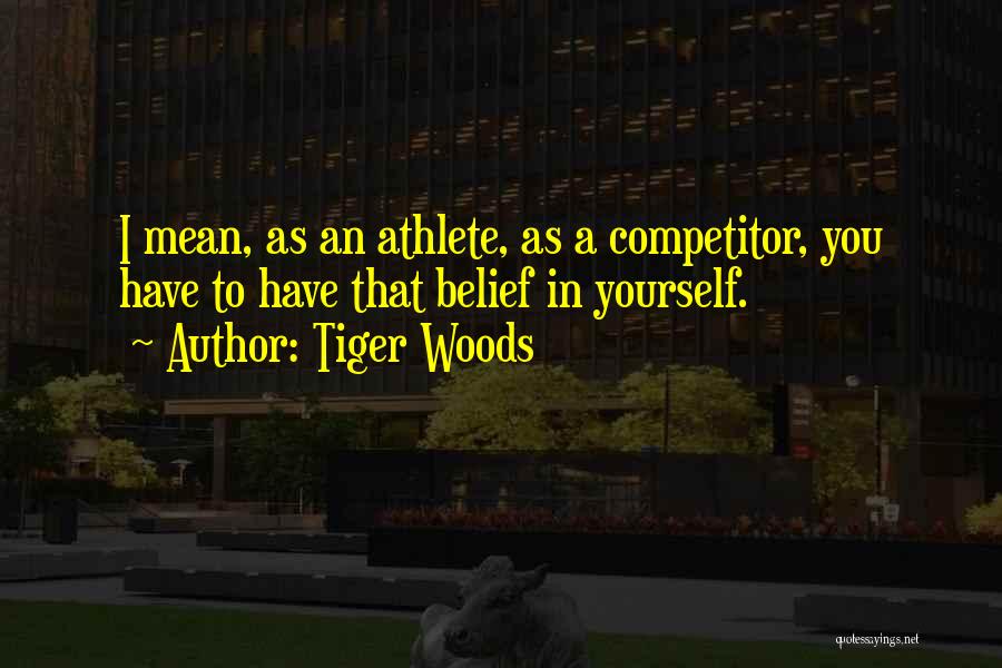Tiger Woods Quotes: I Mean, As An Athlete, As A Competitor, You Have To Have That Belief In Yourself.