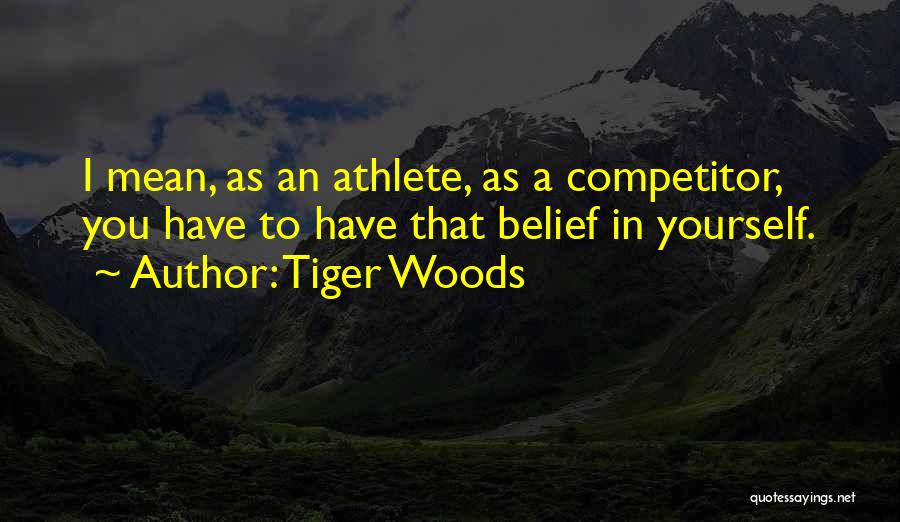 Tiger Woods Quotes: I Mean, As An Athlete, As A Competitor, You Have To Have That Belief In Yourself.