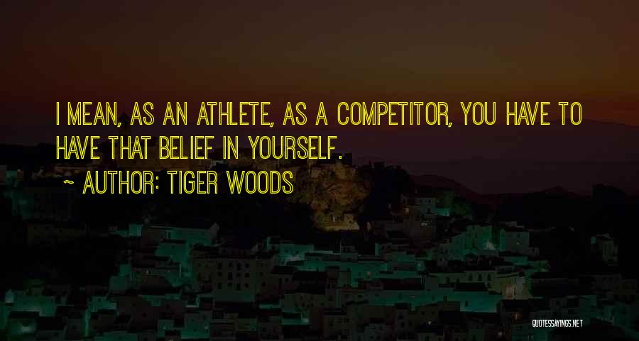 Tiger Woods Quotes: I Mean, As An Athlete, As A Competitor, You Have To Have That Belief In Yourself.