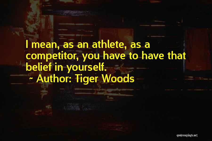 Tiger Woods Quotes: I Mean, As An Athlete, As A Competitor, You Have To Have That Belief In Yourself.