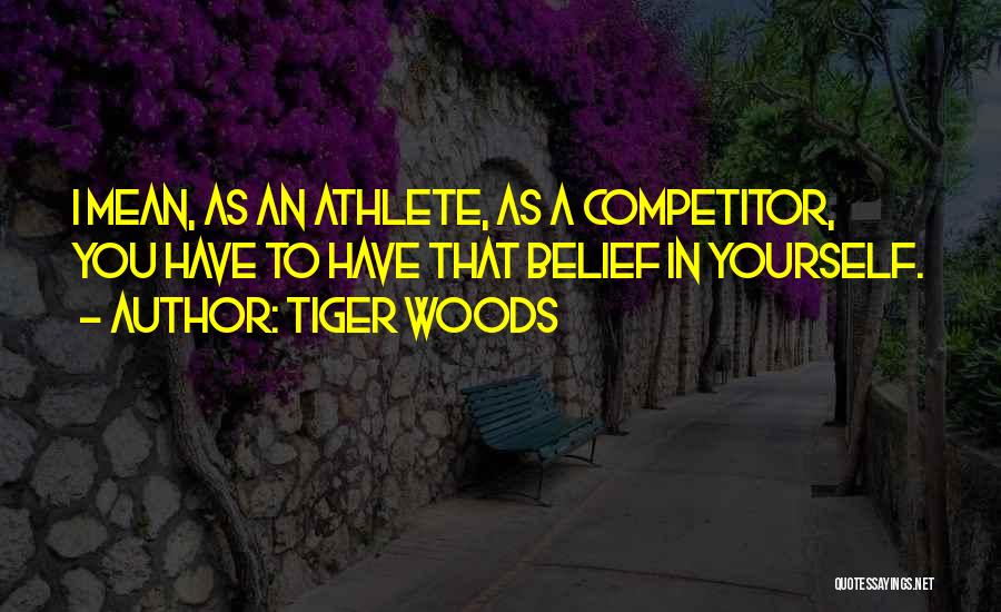 Tiger Woods Quotes: I Mean, As An Athlete, As A Competitor, You Have To Have That Belief In Yourself.