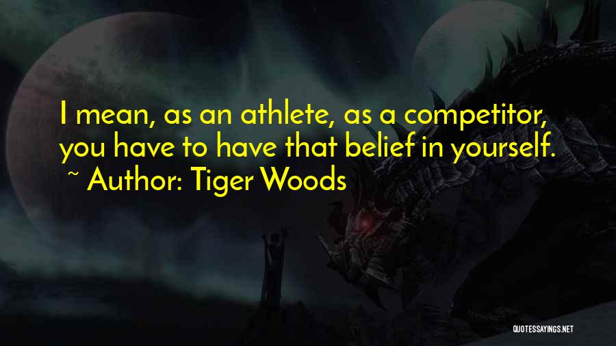 Tiger Woods Quotes: I Mean, As An Athlete, As A Competitor, You Have To Have That Belief In Yourself.