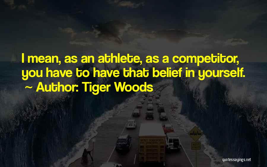 Tiger Woods Quotes: I Mean, As An Athlete, As A Competitor, You Have To Have That Belief In Yourself.