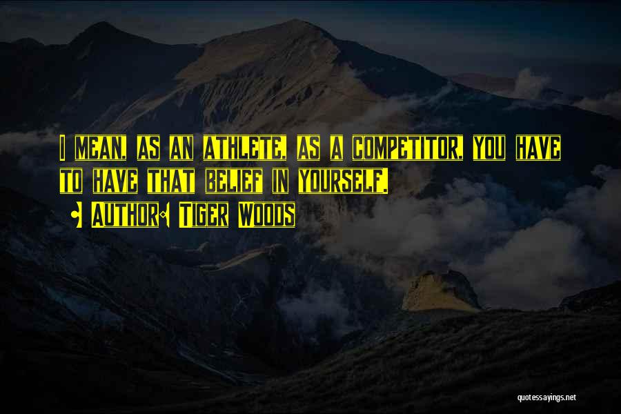 Tiger Woods Quotes: I Mean, As An Athlete, As A Competitor, You Have To Have That Belief In Yourself.