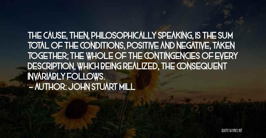 John Stuart Mill Quotes: The Cause, Then, Philosophically Speaking, Is The Sum Total Of The Conditions, Positive And Negative, Taken Together; The Whole Of