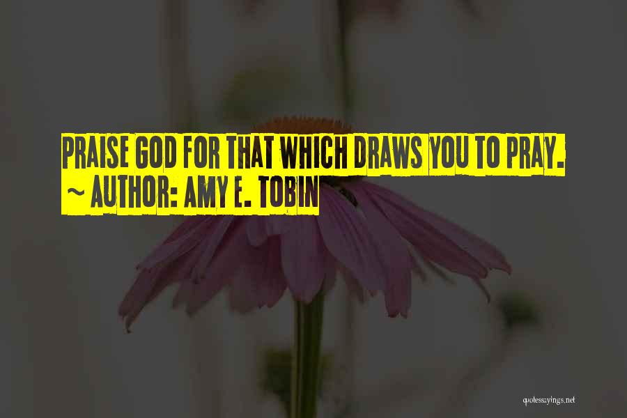 Amy E. Tobin Quotes: Praise God For That Which Draws You To Pray.