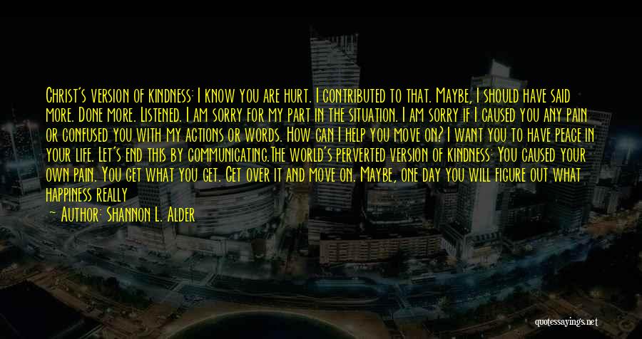 Shannon L. Alder Quotes: Christ's Version Of Kindness: I Know You Are Hurt. I Contributed To That. Maybe, I Should Have Said More. Done
