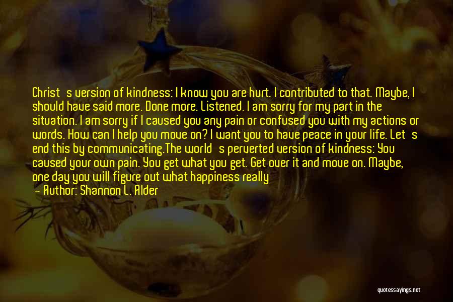 Shannon L. Alder Quotes: Christ's Version Of Kindness: I Know You Are Hurt. I Contributed To That. Maybe, I Should Have Said More. Done