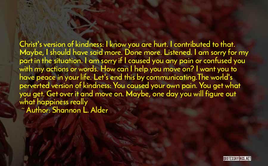 Shannon L. Alder Quotes: Christ's Version Of Kindness: I Know You Are Hurt. I Contributed To That. Maybe, I Should Have Said More. Done