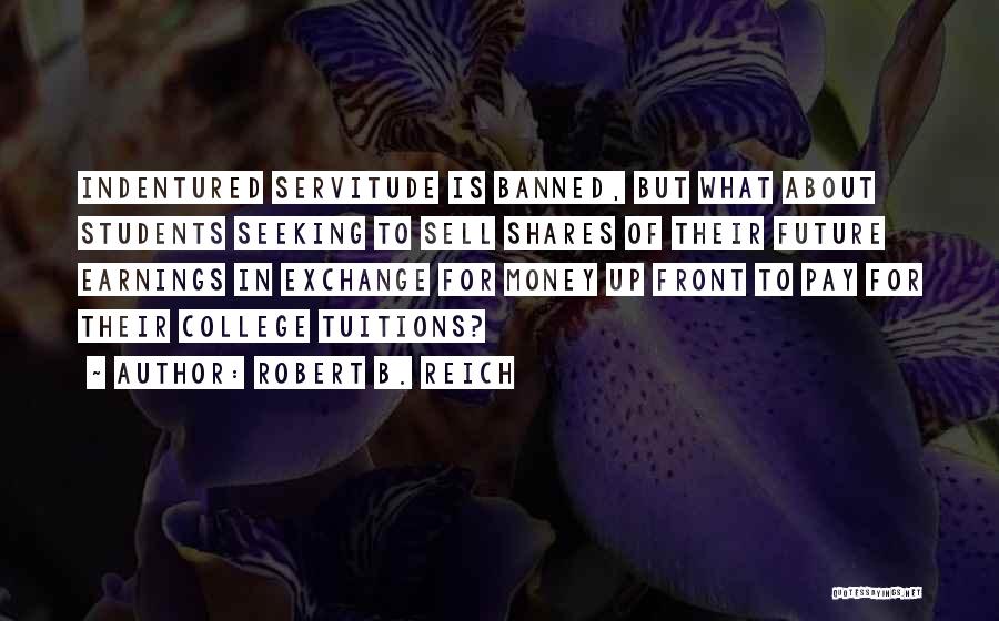 Robert B. Reich Quotes: Indentured Servitude Is Banned, But What About Students Seeking To Sell Shares Of Their Future Earnings In Exchange For Money