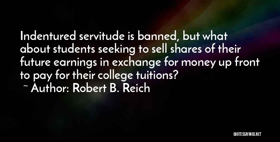 Robert B. Reich Quotes: Indentured Servitude Is Banned, But What About Students Seeking To Sell Shares Of Their Future Earnings In Exchange For Money