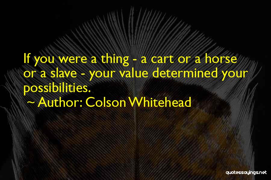 Colson Whitehead Quotes: If You Were A Thing - A Cart Or A Horse Or A Slave - Your Value Determined Your Possibilities.