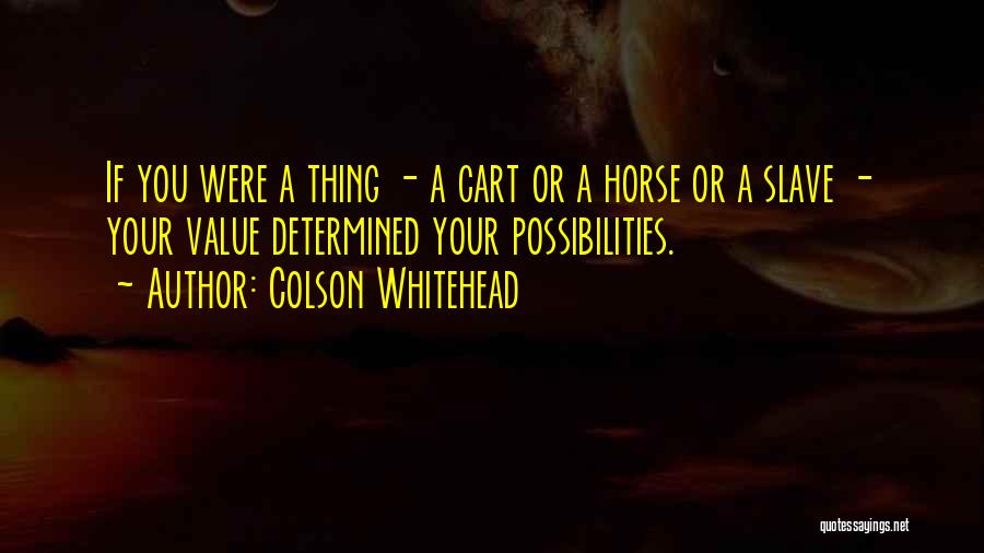 Colson Whitehead Quotes: If You Were A Thing - A Cart Or A Horse Or A Slave - Your Value Determined Your Possibilities.