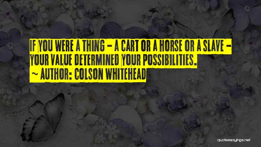 Colson Whitehead Quotes: If You Were A Thing - A Cart Or A Horse Or A Slave - Your Value Determined Your Possibilities.