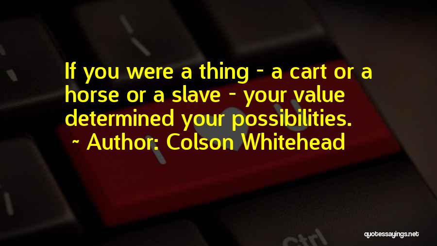 Colson Whitehead Quotes: If You Were A Thing - A Cart Or A Horse Or A Slave - Your Value Determined Your Possibilities.