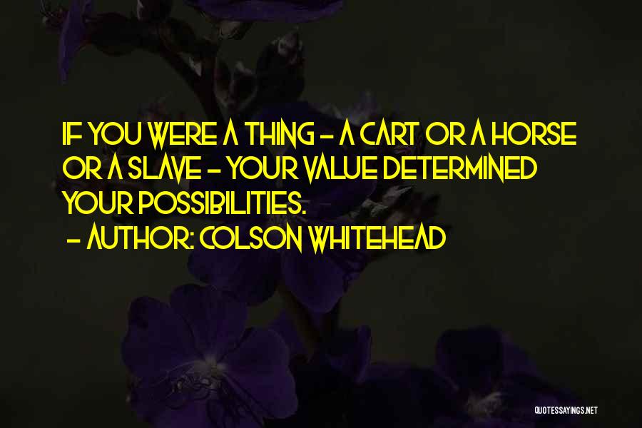 Colson Whitehead Quotes: If You Were A Thing - A Cart Or A Horse Or A Slave - Your Value Determined Your Possibilities.