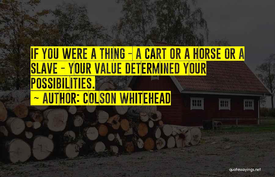 Colson Whitehead Quotes: If You Were A Thing - A Cart Or A Horse Or A Slave - Your Value Determined Your Possibilities.