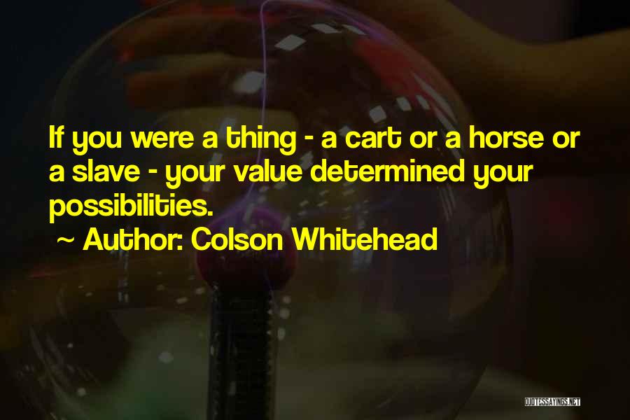 Colson Whitehead Quotes: If You Were A Thing - A Cart Or A Horse Or A Slave - Your Value Determined Your Possibilities.