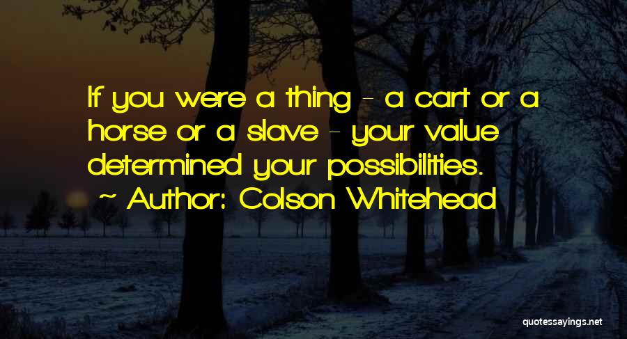 Colson Whitehead Quotes: If You Were A Thing - A Cart Or A Horse Or A Slave - Your Value Determined Your Possibilities.