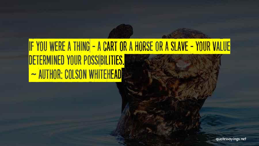 Colson Whitehead Quotes: If You Were A Thing - A Cart Or A Horse Or A Slave - Your Value Determined Your Possibilities.