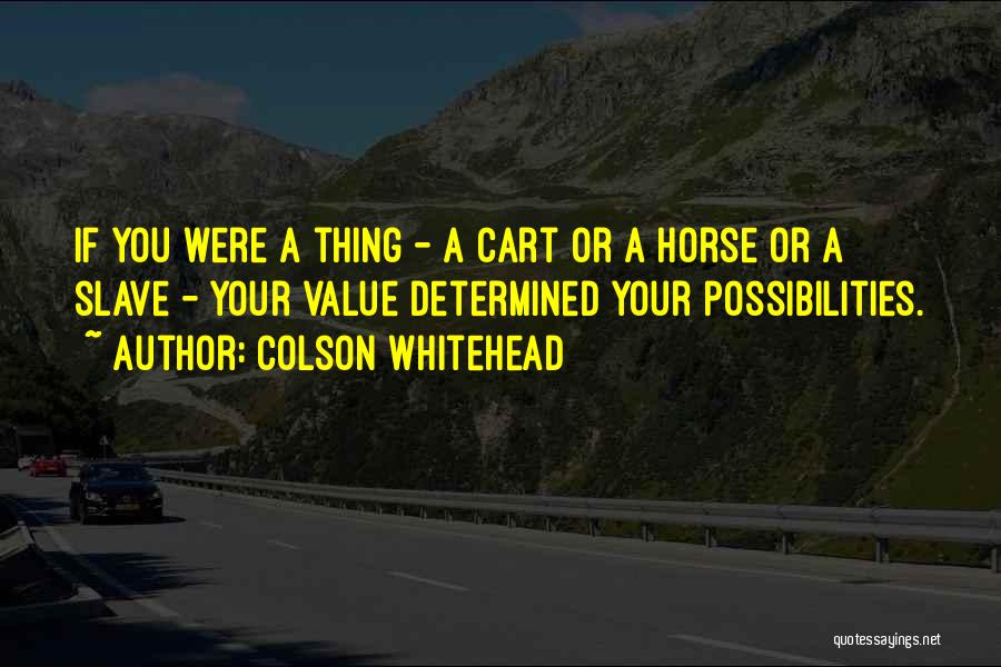 Colson Whitehead Quotes: If You Were A Thing - A Cart Or A Horse Or A Slave - Your Value Determined Your Possibilities.