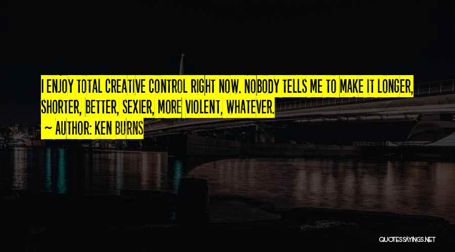Ken Burns Quotes: I Enjoy Total Creative Control Right Now. Nobody Tells Me To Make It Longer, Shorter, Better, Sexier, More Violent, Whatever.