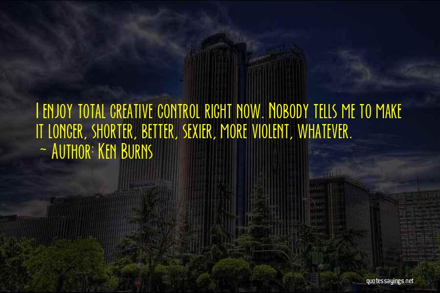 Ken Burns Quotes: I Enjoy Total Creative Control Right Now. Nobody Tells Me To Make It Longer, Shorter, Better, Sexier, More Violent, Whatever.