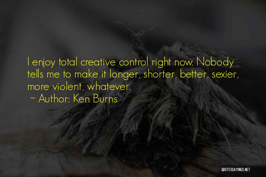 Ken Burns Quotes: I Enjoy Total Creative Control Right Now. Nobody Tells Me To Make It Longer, Shorter, Better, Sexier, More Violent, Whatever.