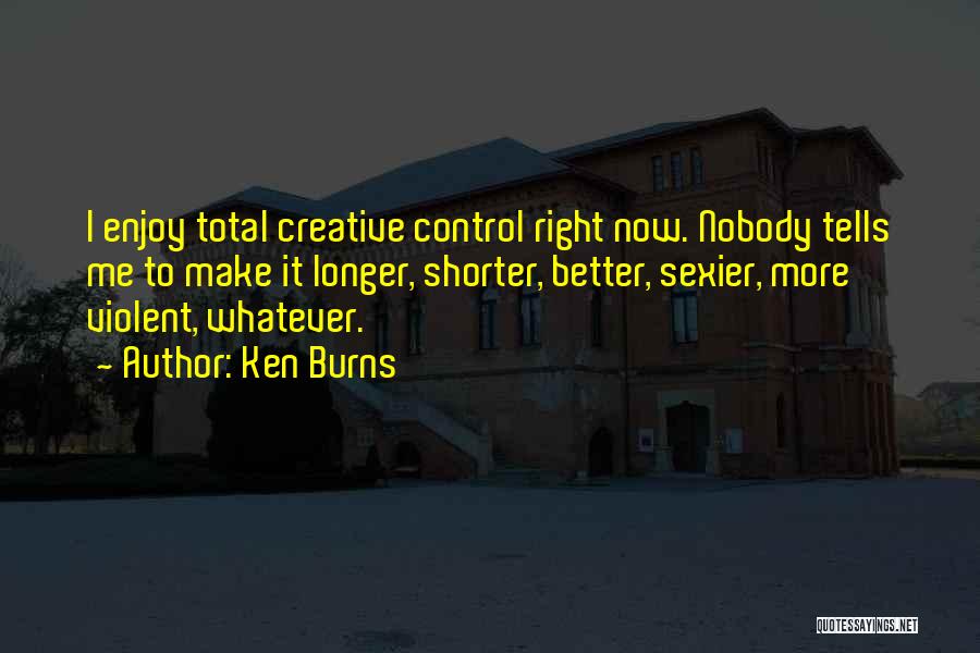 Ken Burns Quotes: I Enjoy Total Creative Control Right Now. Nobody Tells Me To Make It Longer, Shorter, Better, Sexier, More Violent, Whatever.