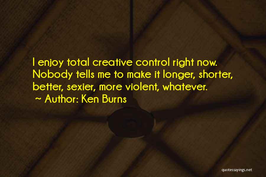 Ken Burns Quotes: I Enjoy Total Creative Control Right Now. Nobody Tells Me To Make It Longer, Shorter, Better, Sexier, More Violent, Whatever.