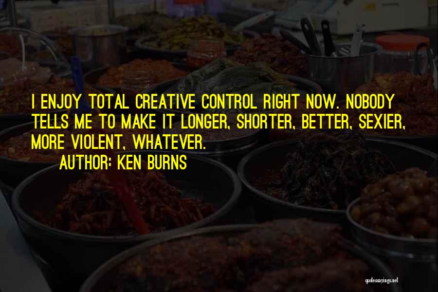 Ken Burns Quotes: I Enjoy Total Creative Control Right Now. Nobody Tells Me To Make It Longer, Shorter, Better, Sexier, More Violent, Whatever.