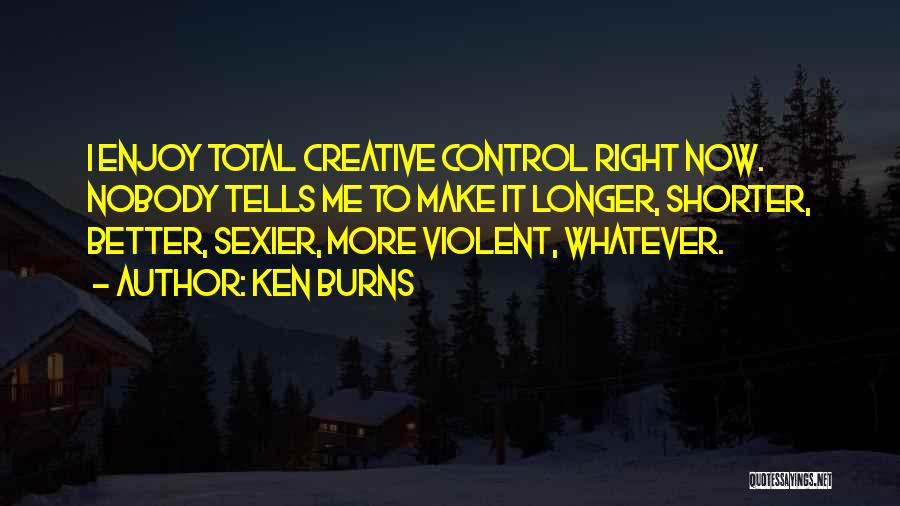 Ken Burns Quotes: I Enjoy Total Creative Control Right Now. Nobody Tells Me To Make It Longer, Shorter, Better, Sexier, More Violent, Whatever.