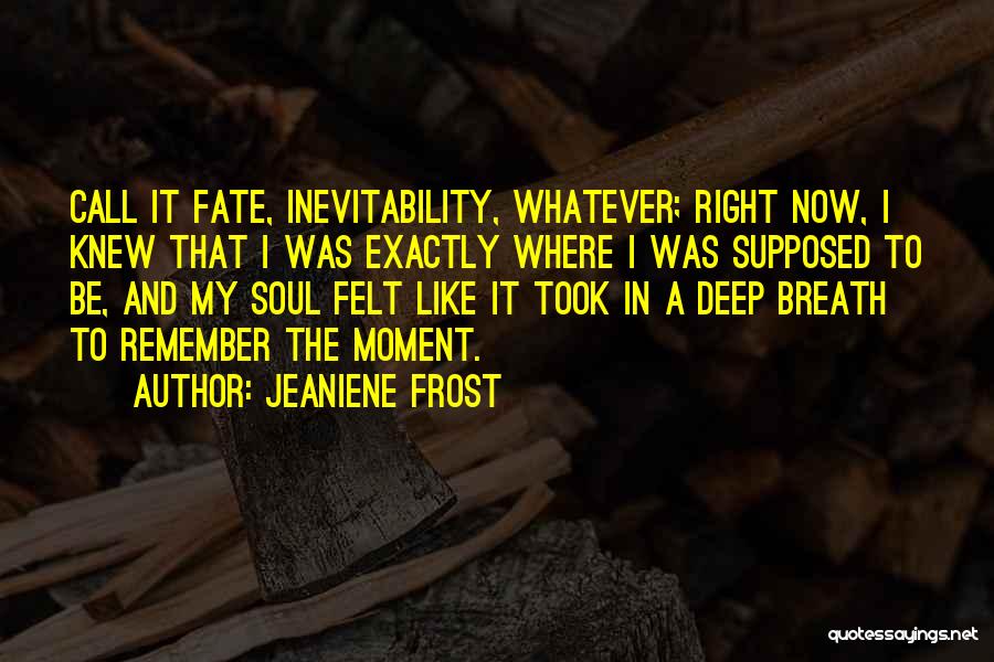 Jeaniene Frost Quotes: Call It Fate, Inevitability, Whatever; Right Now, I Knew That I Was Exactly Where I Was Supposed To Be, And