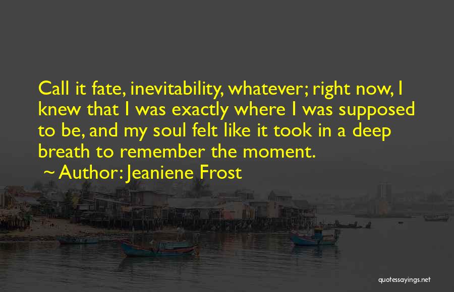 Jeaniene Frost Quotes: Call It Fate, Inevitability, Whatever; Right Now, I Knew That I Was Exactly Where I Was Supposed To Be, And