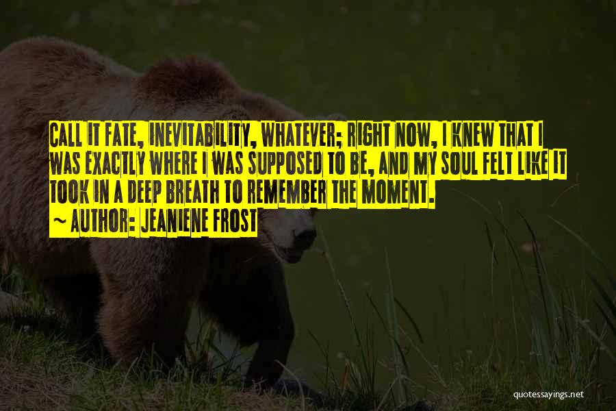 Jeaniene Frost Quotes: Call It Fate, Inevitability, Whatever; Right Now, I Knew That I Was Exactly Where I Was Supposed To Be, And