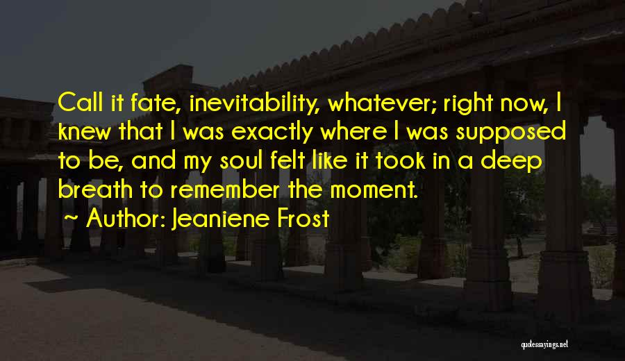 Jeaniene Frost Quotes: Call It Fate, Inevitability, Whatever; Right Now, I Knew That I Was Exactly Where I Was Supposed To Be, And