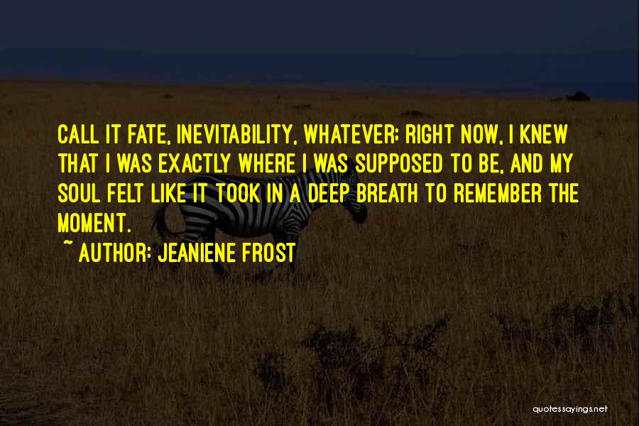 Jeaniene Frost Quotes: Call It Fate, Inevitability, Whatever; Right Now, I Knew That I Was Exactly Where I Was Supposed To Be, And