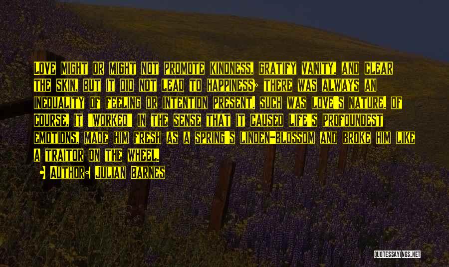 Julian Barnes Quotes: Love Might Or Might Not Promote Kindness, Gratify Vanity, And Clear The Skin, But It Did Not Lead To Happiness;