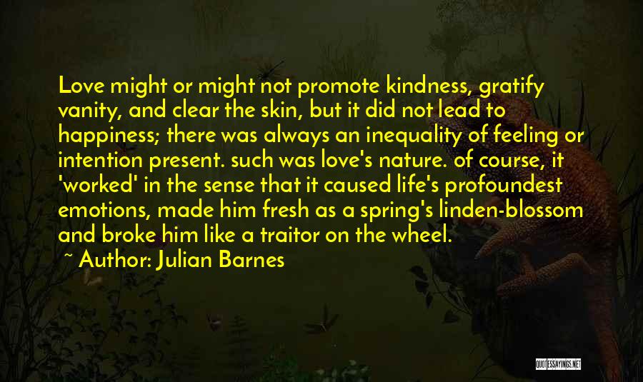 Julian Barnes Quotes: Love Might Or Might Not Promote Kindness, Gratify Vanity, And Clear The Skin, But It Did Not Lead To Happiness;