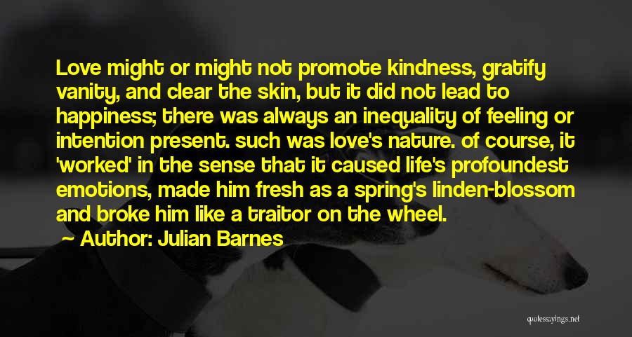 Julian Barnes Quotes: Love Might Or Might Not Promote Kindness, Gratify Vanity, And Clear The Skin, But It Did Not Lead To Happiness;