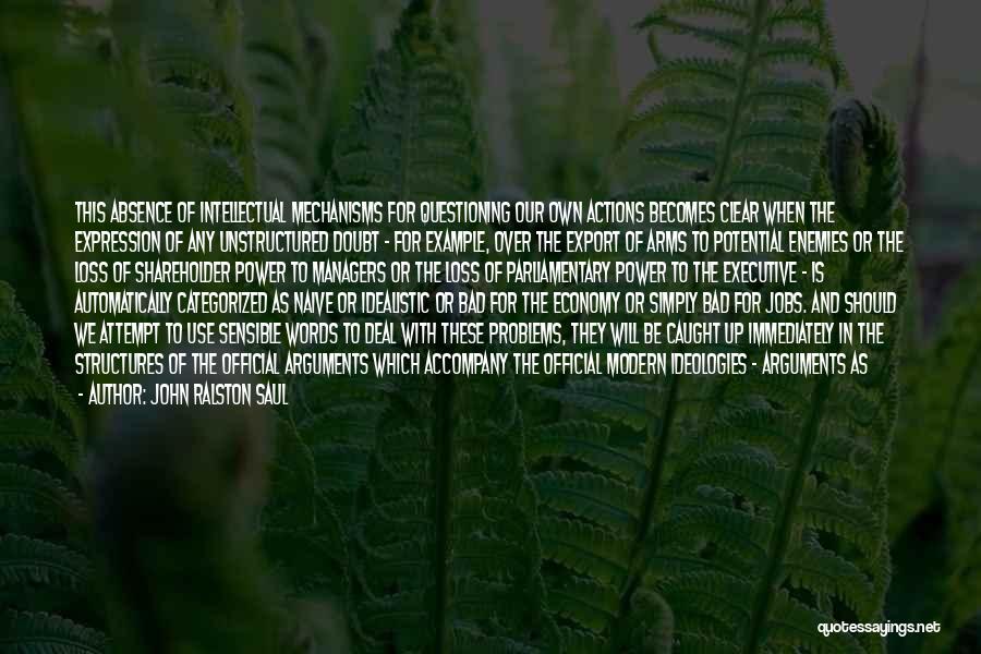 John Ralston Saul Quotes: This Absence Of Intellectual Mechanisms For Questioning Our Own Actions Becomes Clear When The Expression Of Any Unstructured Doubt -