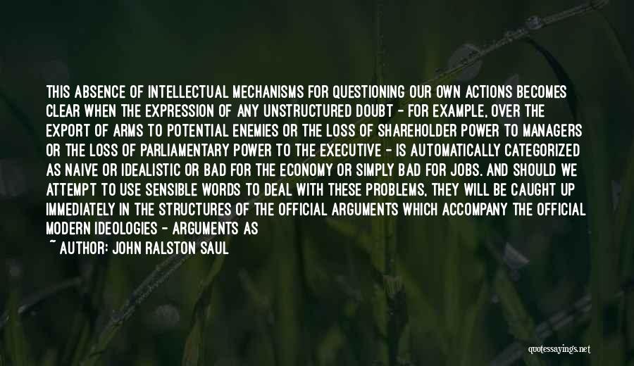 John Ralston Saul Quotes: This Absence Of Intellectual Mechanisms For Questioning Our Own Actions Becomes Clear When The Expression Of Any Unstructured Doubt -